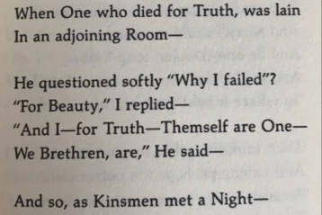 I died for Beauty—but was scarce Adjusted in the Tomb When One who died for Truth, was lain In an adjoining Room— He questioned softly "Why I failed?" "For Beauty," I replied— "And I—for Truth—Themself are One— We Brethren, are," He said— And so, as Kinsmen, met a Night— We talked between the Rooms— Until the Moss had reached our lips— And covered up—Our names—