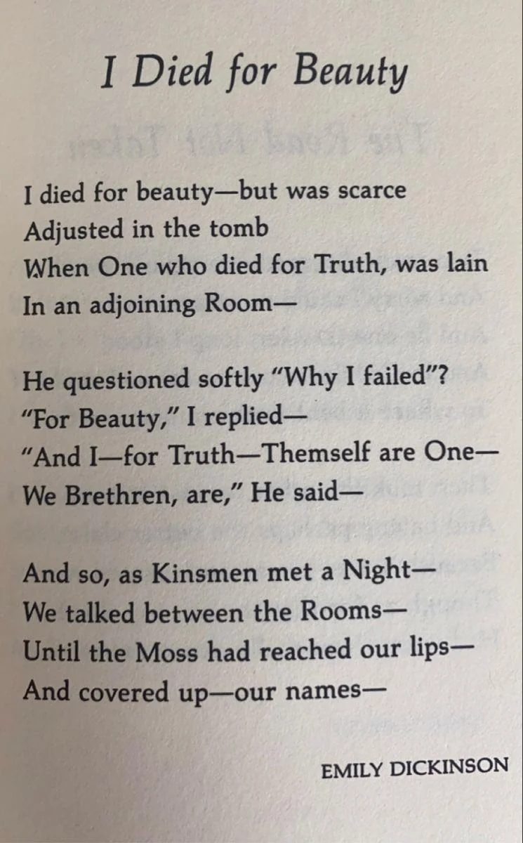 I died for Beauty—but was scarce Adjusted in the Tomb When One who died for Truth, was lain In an adjoining Room— He questioned softly "Why I failed?" "For Beauty," I replied— "And I—for Truth—Themself are One— We Brethren, are," He said— And so, as Kinsmen, met a Night— We talked between the Rooms— Until the Moss had reached our lips— And covered up—Our names—